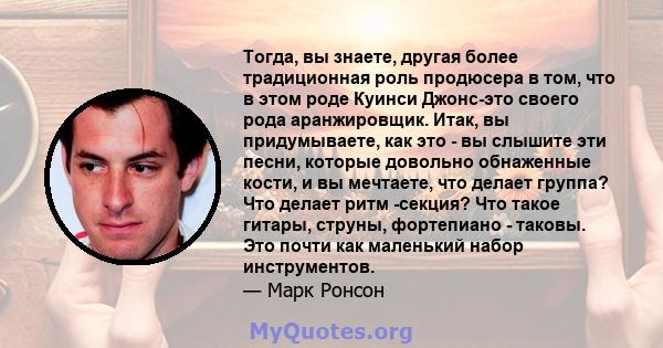 Тогда, вы знаете, другая более традиционная роль продюсера в том, что в этом роде Куинси Джонс-это своего рода аранжировщик. Итак, вы придумываете, как это - вы слышите эти песни, которые довольно обнаженные кости, и вы 