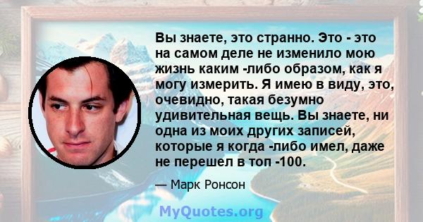 Вы знаете, это странно. Это - это на самом деле не изменило мою жизнь каким -либо образом, как я могу измерить. Я имею в виду, это, очевидно, такая безумно удивительная вещь. Вы знаете, ни одна из моих других записей,