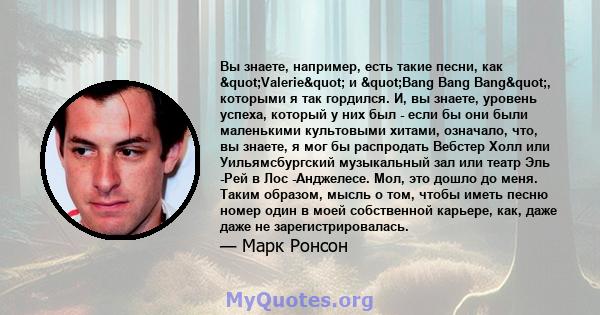 Вы знаете, например, есть такие песни, как "Valerie" и "Bang Bang Bang", которыми я так гордился. И, вы знаете, уровень успеха, который у них был - если бы они были маленькими культовыми хитами,