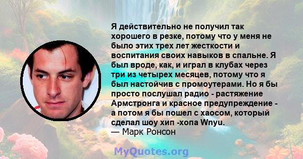 Я действительно не получил так хорошего в резке, потому что у меня не было этих трех лет жесткости и воспитания своих навыков в спальне. Я был вроде, как, и играл в клубах через три из четырех месяцев, потому что я был