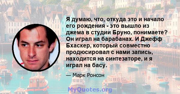 Я думаю, что, откуда это и начало его рождения - это вышло из джема в студии Бруно, понимаете? Он играл на барабанах. И Джефф Бхаскер, который совместно продюсировал с нами запись, находится на синтезаторе, и я играл на 