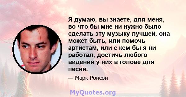 Я думаю, вы знаете, для меня, во что бы мне ни нужно было сделать эту музыку лучшей, она может быть, или помочь артистам, или с кем бы я ни работал, достичь любого видения у них в голове для песни.