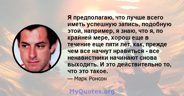 Я предполагаю, что лучше всего иметь успешную запись, подобную этой, например, я знаю, что я, по крайней мере, хорош еще в течение еще пяти лет, как, прежде чем все начнут нравиться - все ненавистники начинают снова