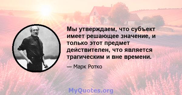 Мы утверждаем, что субъект имеет решающее значение, и только этот предмет действителен, что является трагическим и вне времени.