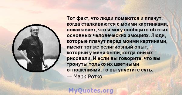 Тот факт, что люди ломаются и плачут, когда сталкиваются с моими картинками, показывает, что я могу сообщить об этих основных человеческих эмоциях. Люди, которые плачут перед моими картинами, имеют тот же религиозный