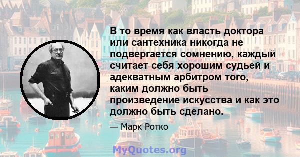 В то время как власть доктора или сантехника никогда не подвергается сомнению, каждый считает себя хорошим судьей и адекватным арбитром того, каким должно быть произведение искусства и как это должно быть сделано.