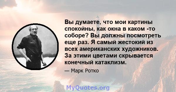 Вы думаете, что мои картины спокойны, как окна в каком -то соборе? Вы должны посмотреть еще раз. Я самый жестокий из всех американских художников. За этими цветами скрывается конечный катаклизм.