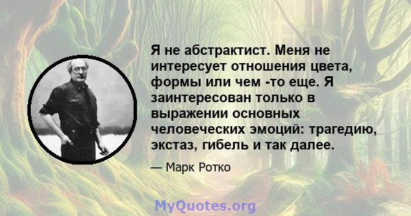 Я не абстрактист. Меня не интересует отношения цвета, формы или чем -то еще. Я заинтересован только в выражении основных человеческих эмоций: трагедию, экстаз, гибель и так далее.