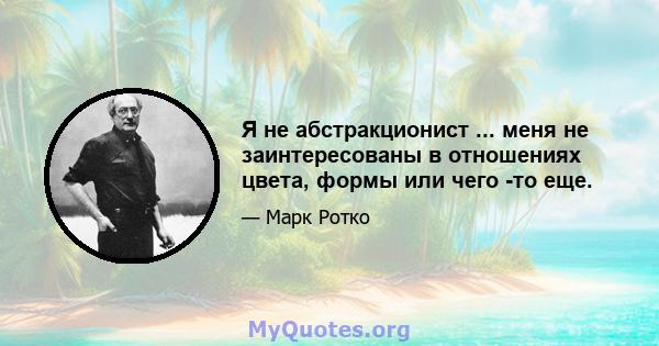 Я не абстракционист ... меня не заинтересованы в отношениях цвета, формы или чего -то еще.