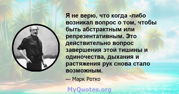 Я не верю, что когда -либо возникал вопрос о том, чтобы быть абстрактным или репрезентативным. Это действительно вопрос завершения этой тишины и одиночества, дыхания и растяжения рук снова стало возможным.