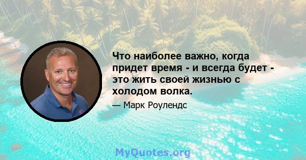 Что наиболее важно, когда придет время - и всегда будет - это жить своей жизнью с холодом волка.