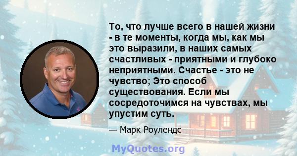 То, что лучше всего в нашей жизни - в те моменты, когда мы, как мы это выразили, в наших самых счастливых - приятными и глубоко неприятными. Счастье - это не чувство; Это способ существования. Если мы сосредоточимся на