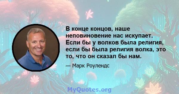 В конце концов, наше неповиновение нас искупает. Если бы у волков была религия, если бы была религия волка, это то, что он сказал бы нам.