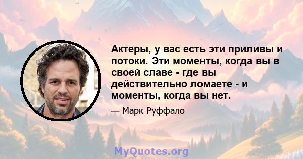 Актеры, у вас есть эти приливы и потоки. Эти моменты, когда вы в своей славе - где вы действительно ломаете - и моменты, когда вы нет.