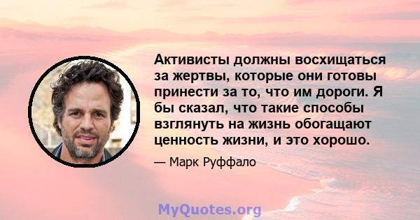 Активисты должны восхищаться за жертвы, которые они готовы принести за то, что им дороги. Я бы сказал, что такие способы взглянуть на жизнь обогащают ценность жизни, и это хорошо.