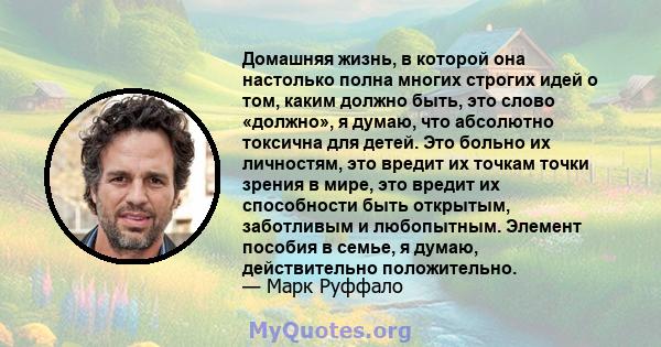 Домашняя жизнь, в которой она настолько полна многих строгих идей о том, каким должно быть, это слово «должно», я думаю, что абсолютно токсична для детей. Это больно их личностям, это вредит их точкам точки зрения в