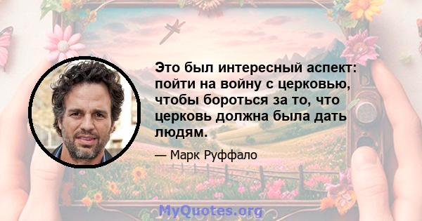 Это был интересный аспект: пойти на войну с церковью, чтобы бороться за то, что церковь должна была дать людям.