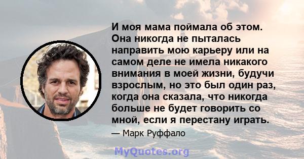 И моя мама поймала об этом. Она никогда не пыталась направить мою карьеру или на самом деле не имела никакого внимания в моей жизни, будучи взрослым, но это был один раз, когда она сказала, что никогда больше не будет