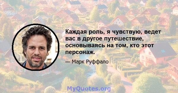 Каждая роль, я чувствую, ведет вас в другое путешествие, основываясь на том, кто этот персонаж.