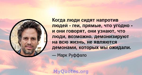 Когда люди сидят напротив людей - геи, прямые, что угодно - и они говорят, они узнают, что люди, возможно, демонизируют на всю жизнь, не являются демонами, которых мы ожидали.