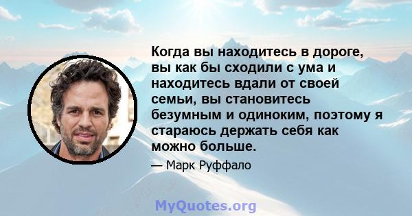 Когда вы находитесь в дороге, вы как бы сходили с ума и находитесь вдали от своей семьи, вы становитесь безумным и одиноким, поэтому я стараюсь держать себя как можно больше.