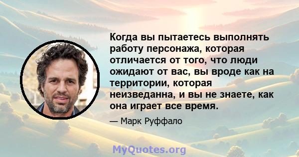 Когда вы пытаетесь выполнять работу персонажа, которая отличается от того, что люди ожидают от вас, вы вроде как на территории, которая неизведанна, и вы не знаете, как она играет все время.