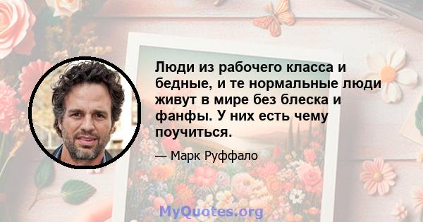 Люди из рабочего класса и бедные, и те нормальные люди живут в мире без блеска и фанфы. У них есть чему поучиться.