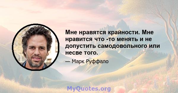 Мне нравятся крайности. Мне нравится что -то менять и не допустить самодовольного или несве того.