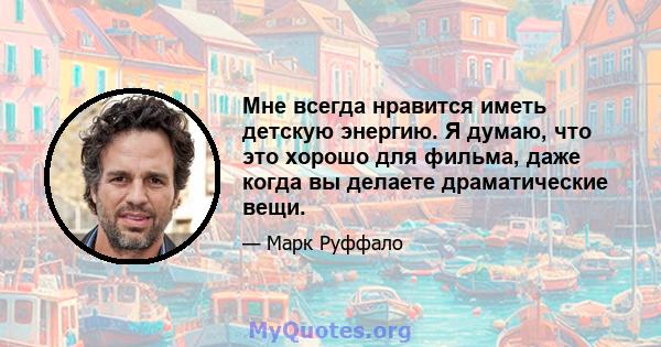 Мне всегда нравится иметь детскую энергию. Я думаю, что это хорошо для фильма, даже когда вы делаете драматические вещи.