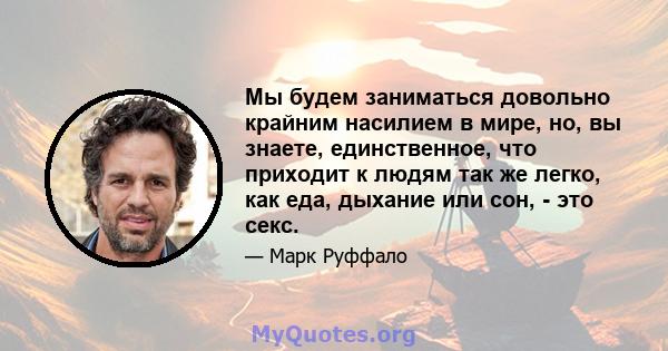 Мы будем заниматься довольно крайним насилием в мире, но, вы знаете, единственное, что приходит к людям так же легко, как еда, дыхание или сон, - это секс.