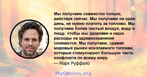 Мы получаем совместно только, действуя сейчас. Мы получаем на один день, не нужно платить за топливо. Мы получаем более чистый воздух, воду и пищу, чтобы мы здоровее и наши расходы на здравоохранение снижаются. Мы