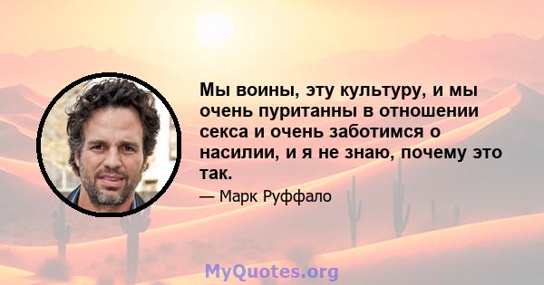 Мы воины, эту культуру, и мы очень пуританны в отношении секса и очень заботимся о насилии, и я не знаю, почему это так.