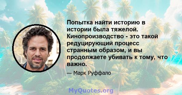 Попытка найти историю в истории была тяжелой. Кинопроизводство - это такой редуцирующий процесс странным образом, и вы продолжаете убивать к тому, что важно.