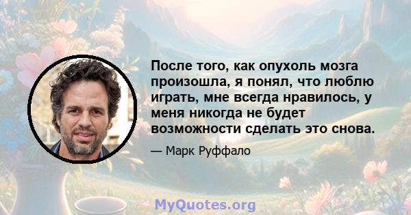 После того, как опухоль мозга произошла, я понял, что люблю играть, мне всегда нравилось, у меня никогда не будет возможности сделать это снова.