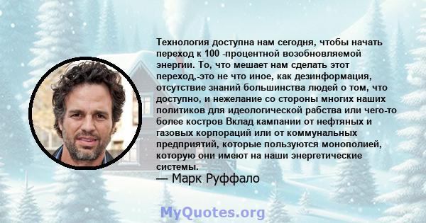 Технология доступна нам сегодня, чтобы начать переход к 100 -процентной возобновляемой энергии. То, что мешает нам сделать этот переход,-это не что иное, как дезинформация, отсутствие знаний большинства людей о том, что 