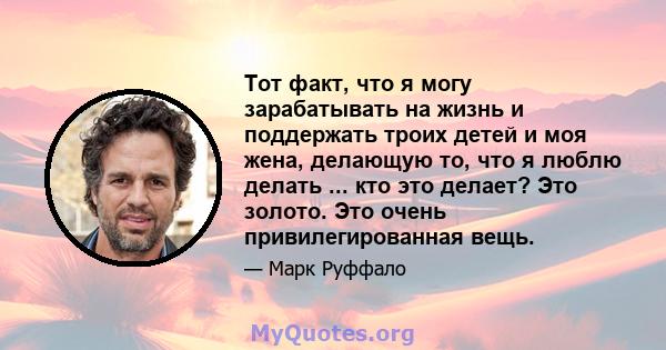 Тот факт, что я могу зарабатывать на жизнь и поддержать троих детей и моя жена, делающую то, что я люблю делать ... кто это делает? Это золото. Это очень привилегированная вещь.