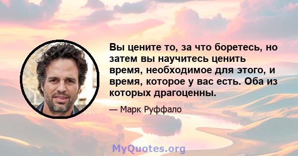 Вы цените то, за что боретесь, но затем вы научитесь ценить время, необходимое для этого, и время, которое у вас есть. Оба из которых драгоценны.