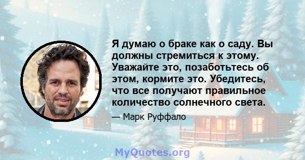 Я думаю о браке как о саду. Вы должны стремиться к этому. Уважайте это, позаботьтесь об этом, кормите это. Убедитесь, что все получают правильное количество солнечного света.