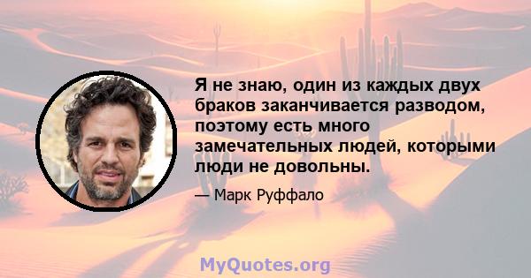 Я не знаю, один из каждых двух браков заканчивается разводом, поэтому есть много замечательных людей, которыми люди не довольны.