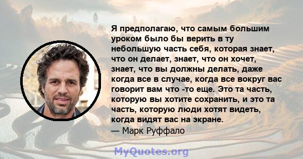 Я предполагаю, что самым большим уроком было бы верить в ту небольшую часть себя, которая знает, что он делает, знает, что он хочет, знает, что вы должны делать, даже когда все в случае, когда все вокруг вас говорит вам 