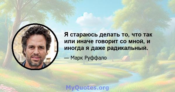 Я стараюсь делать то, что так или иначе говорит со мной, и иногда я даже радикальный.