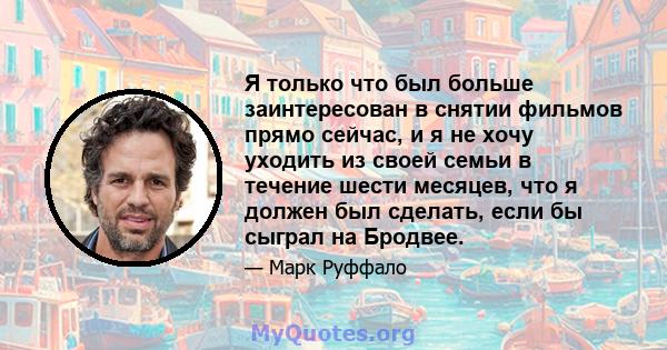 Я только что был больше заинтересован в снятии фильмов прямо сейчас, и я не хочу уходить из своей семьи в течение шести месяцев, что я должен был сделать, если бы сыграл на Бродвее.