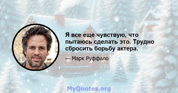 Я все еще чувствую, что пытаюсь сделать это. Трудно сбросить борьбу актера.