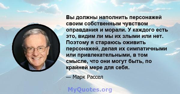 Вы должны наполнить персонажей своим собственным чувством оправдания и морали. У каждого есть это, видим ли мы их злыми или нет. Поэтому я стараюсь оживить персонажей, делая их симпатичными или привлекательными, в том