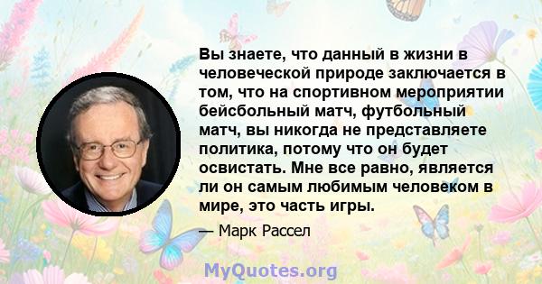 Вы знаете, что данный в жизни в человеческой природе заключается в том, что на спортивном мероприятии бейсбольный матч, футбольный матч, вы никогда не представляете политика, потому что он будет освистать. Мне все