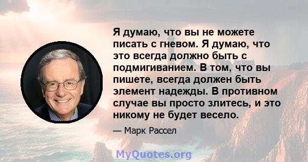 Я думаю, что вы не можете писать с гневом. Я думаю, что это всегда должно быть с подмигиванием. В том, что вы пишете, всегда должен быть элемент надежды. В противном случае вы просто злитесь, и это никому не будет