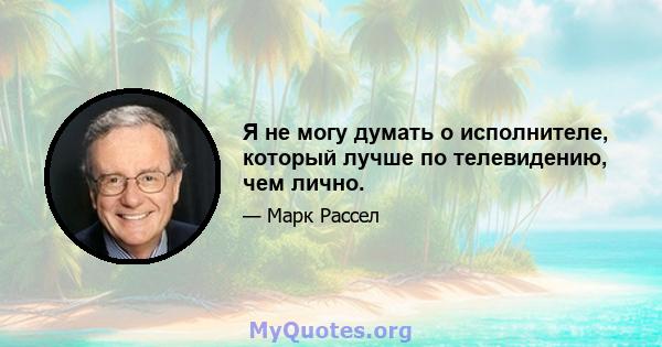 Я не могу думать о исполнителе, который лучше по телевидению, чем лично.