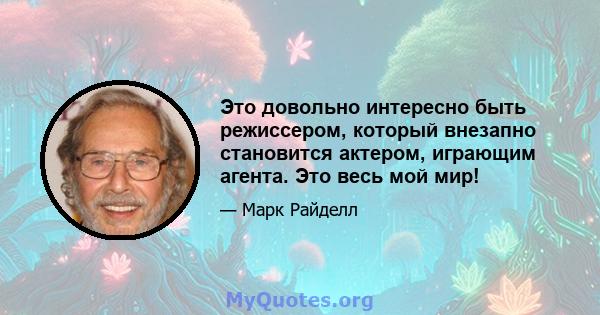 Это довольно интересно быть режиссером, который внезапно становится актером, играющим агента. Это весь мой мир!