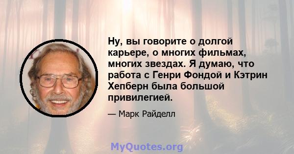 Ну, вы говорите о долгой карьере, о многих фильмах, многих звездах. Я думаю, что работа с Генри Фондой и Кэтрин Хепберн была большой привилегией.