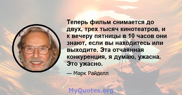 Теперь фильм снимается до двух, трех тысяч кинотеатров, и к вечеру пятницы в 10 часов они знают, если вы находитесь или выходите. Эта отчаянная конкуренция, я думаю, ужасна. Это ужасно.